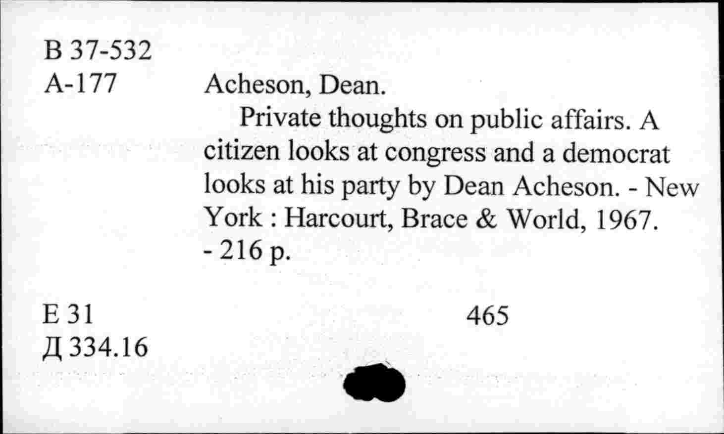 ﻿B 37-532
A-177 Acheson, Dean.
Private thoughts on public affairs. A citizen looks at congress and a democrat looks at his party by Dean Acheson. - New York : Harcourt, Brace & World, 1967.
-216p.
E31	465
R 334.16